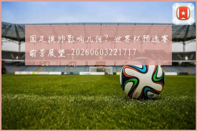 国足换帅影响几何？世界杯预选赛前景展望_20260603221717