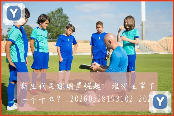 新生代足球明星崛起:谁将主宰下一个十年?_20260528193102_20260609204455