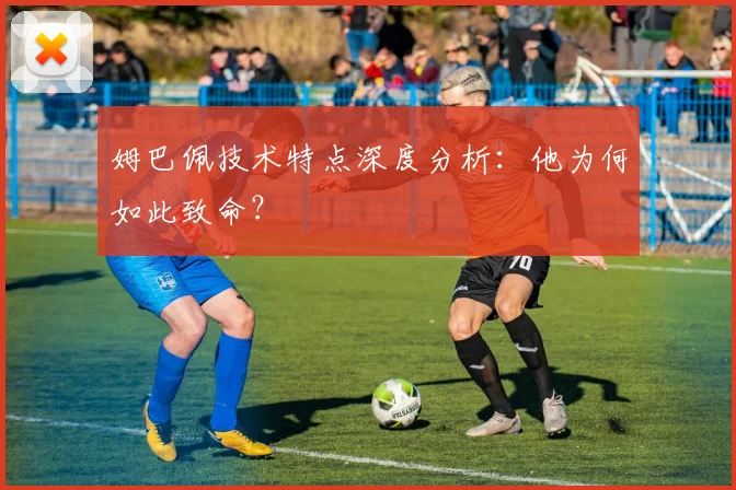 姆巴佩技术特点深度分析：他为何如此致命？