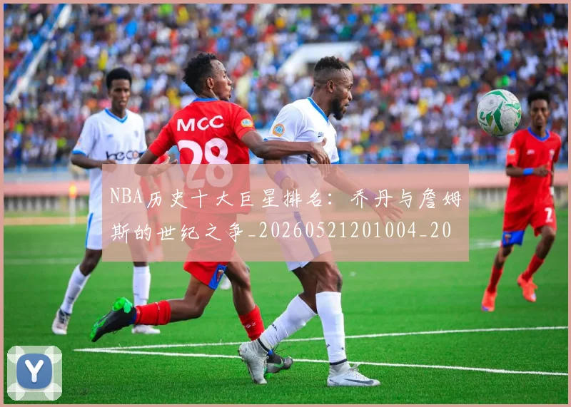 NBA历史十大巨星排名：乔丹与詹姆斯的世纪之争_20260521201004_20260606165618