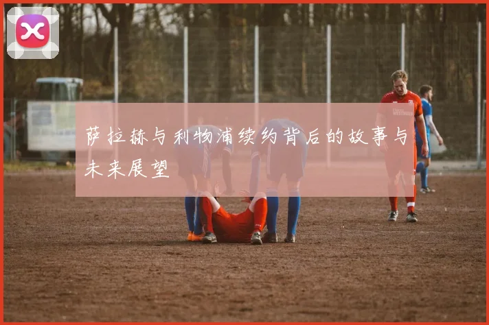 萨拉赫与利物浦续约背后的故事与未来展望