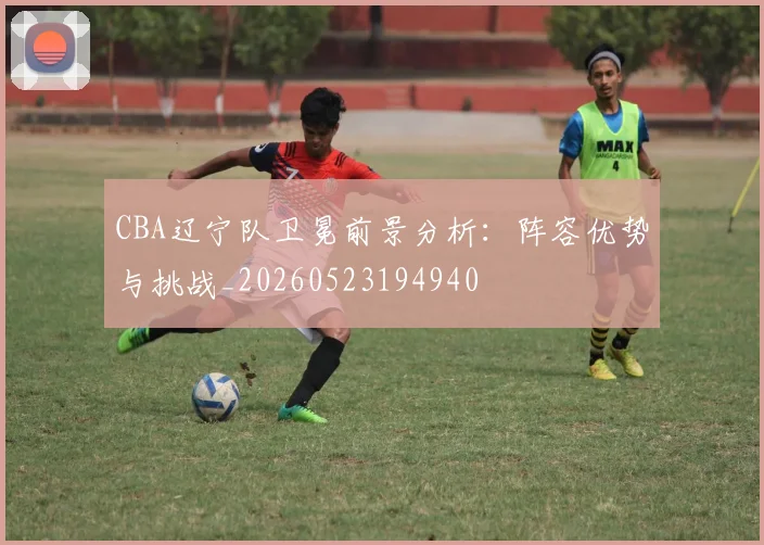 CBA辽宁队卫冕前景分析：阵容优势与挑战_20260523194940