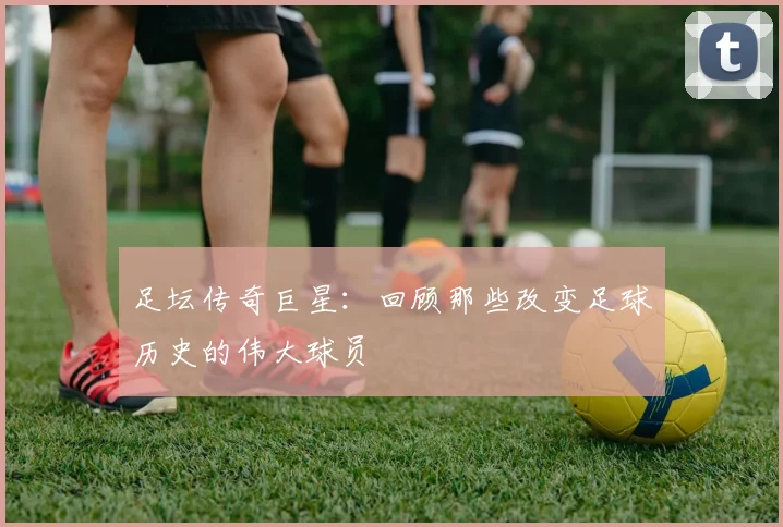 足坛传奇巨星：回顾那些改变足球历史的伟大球员