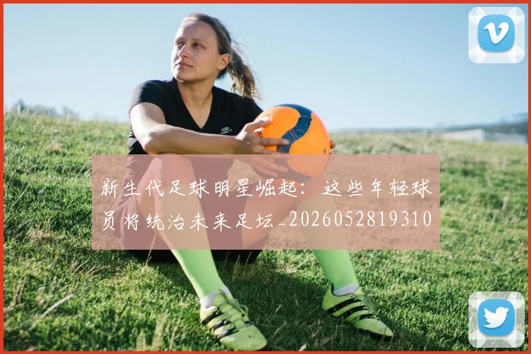 新生代足球明星崛起:这些年轻球员将统治未来足坛_20260528193102_20260609204514