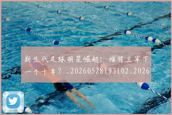 新生代足球明星崛起:谁将主宰下一个十年?_20260528193102_20260609204455