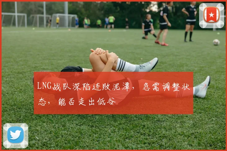 LNG战队深陷连败泥潭,急需调整状态,能否走出低谷