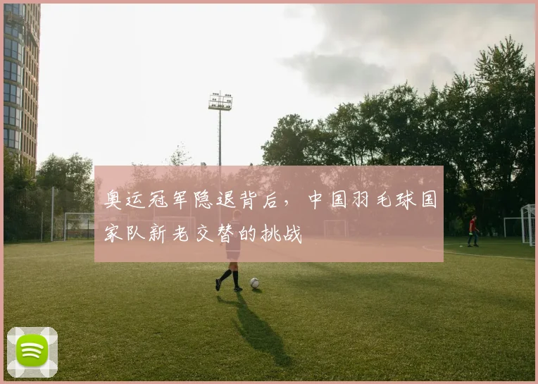 奥运冠军隐退背后,中国羽毛球国家队新老交替的挑战