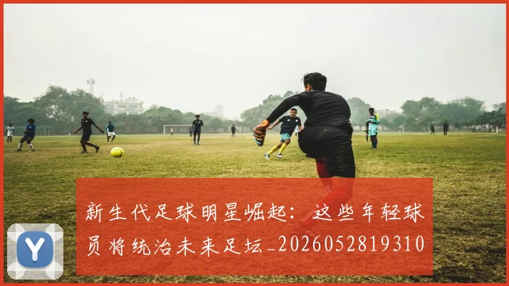 新生代足球明星崛起:这些年轻球员将统治未来足坛_20260528193102_20260609204514