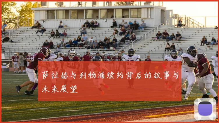 萨拉赫与利物浦续约背后的故事与未来展望